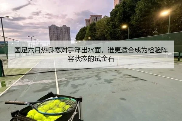 国足六月热身赛对手浮出水面，谁更适合成为检验阵容状态的试金石
